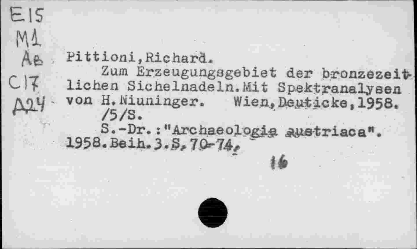 ﻿EIS
Ml
Ae> • en М-Ч'
Pi 11 ioni,Richard.
Zum Erzeugungagebiet der bronzezeitlichen Sichelnadeln.Mit Spektranalyeen. von H.Niuninger. Wien,Dewticke,1958.
/5/S.
S.-Dr. : "Archaeologia ätiietriaca".
1958. Beih. 3.7.074z '
là